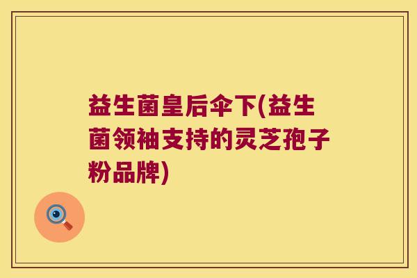 益生菌皇后伞下(益生菌领袖支持的灵芝孢子粉品牌) 益生菌皇后伞下(益生菌领袖支持的灵芝孢子粉品牌)