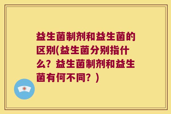 益生菌制剂和益生菌的区别(益生菌分别指什么?益生菌制剂和益生菌有何不同?) 益生菌制剂和益生菌的区别(益生菌分别指什么?益生菌制剂和益生菌有何不同?)