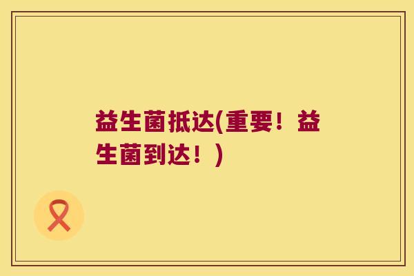 益生菌抵达(重要！益生菌到达！)