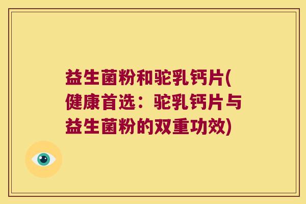 益生菌粉和驼乳钙片(健康首选：驼乳钙片与益生菌粉的双重功效)