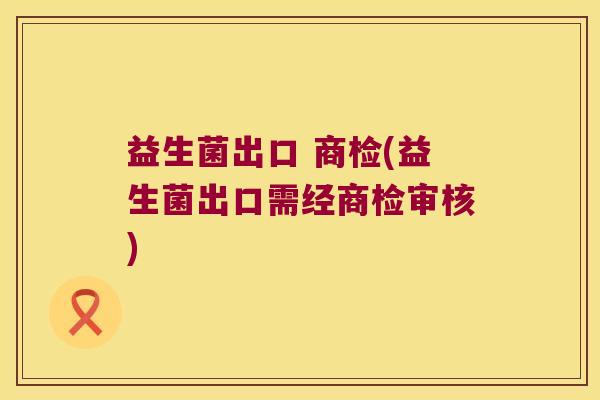益生菌出口 商检(益生菌出口需经商检审核)