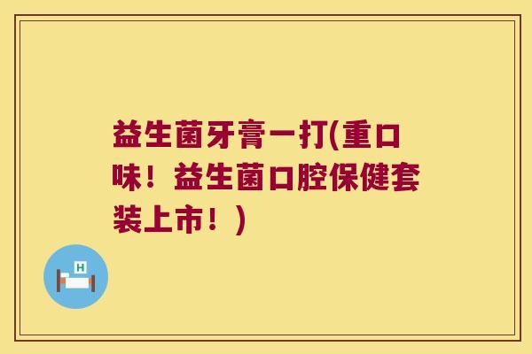 益生菌牙膏一打(重口味!益生菌口腔保健套装上市!) 益生菌牙膏一打(重口味!益生菌口腔保健套装上市!)