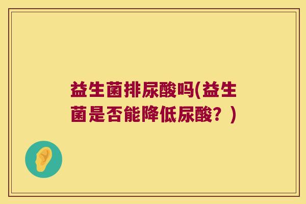 益生菌排尿酸吗(益生菌是否能降低尿酸?) 益生菌排尿酸吗(益生菌是否能降低尿酸?)