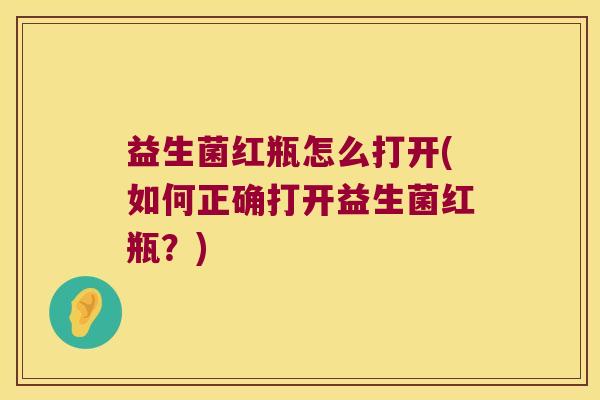 益生菌红瓶怎么打开(如何正确打开益生菌红瓶？)