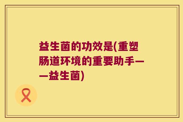 益生菌的功效是(重塑肠道环境的重要助手——益生菌) 益生菌的功效是(重塑肠道环境的重要助手——益生菌)