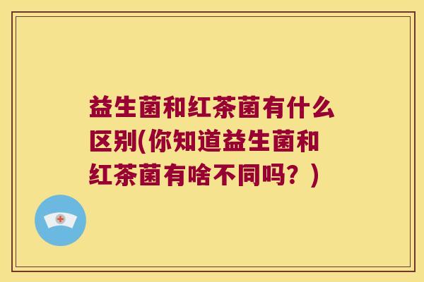 益生菌和红茶菌有什么区别(你知道益生菌和红茶菌有啥不同吗？)