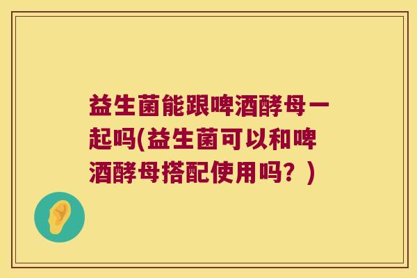 益生菌能跟啤酒酵母一起吗(益生菌可以和啤酒酵母搭配使用吗？)