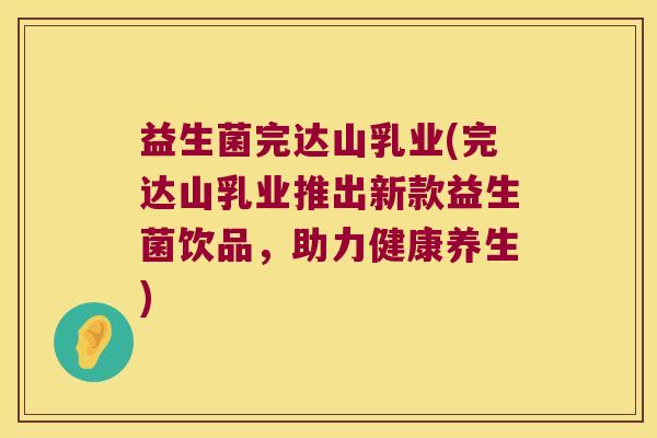 益生菌完达山乳业(完达山乳业推出新款益生菌饮品，助力健康养生)
