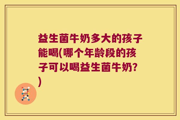 益生菌牛奶多大的孩子能喝(哪个年龄段的孩子可以喝益生菌牛奶？)