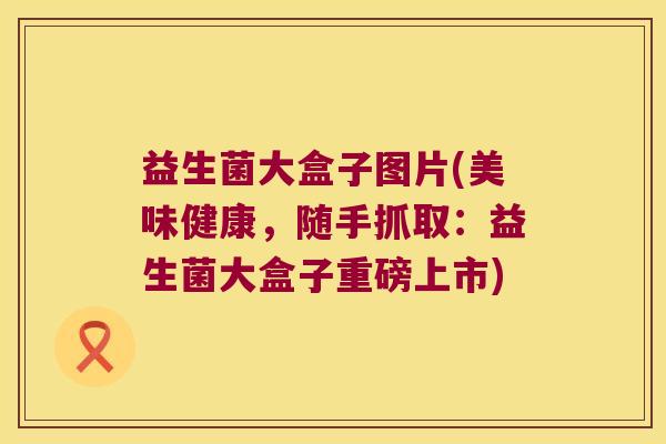 益生菌大盒子图片(美味健康，随手抓取：益生菌大盒子重磅上市)