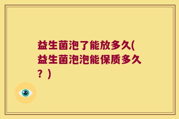 益生菌泡了能放多久(益生菌泡泡能保质多久?) 益生菌泡了能放多久(益生菌泡泡能保质多久?)