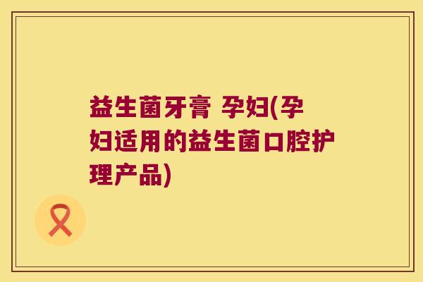 益生菌牙膏 孕妇(孕妇适用的益生菌口腔护理产品) 益生菌牙膏 孕妇(孕妇适用的益生菌口腔护理产品)