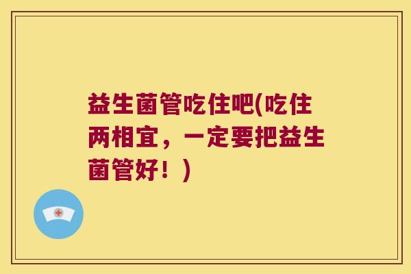 益生菌管吃住吧(吃住两相宜，一定要把益生菌管好！)