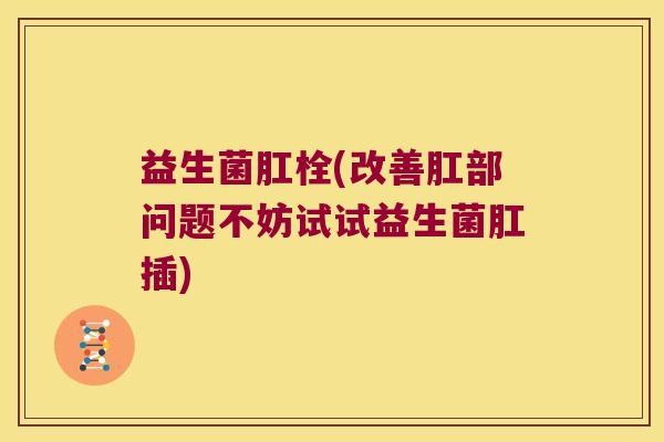 益生菌肛栓(改善肛部问题不妨试试益生菌肛插)