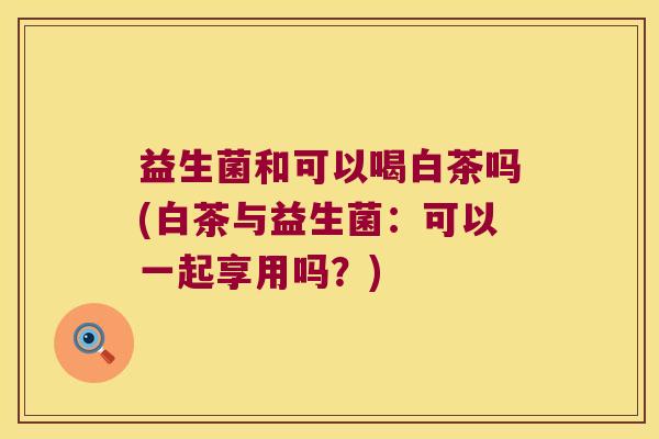 益生菌和可以喝白茶吗(白茶与益生菌：可以一起享用吗？)