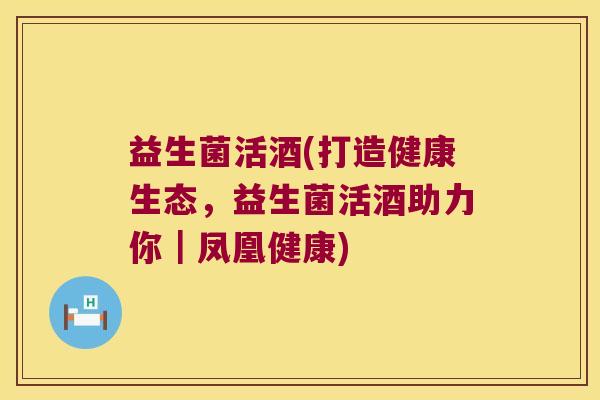 益生菌活酒(打造健康生态,益生菌活酒助力你|凤凰健康) 益生菌活酒(打造健康生态,益生菌活酒助力你|凤凰健康)