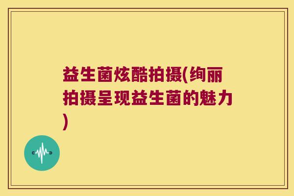 益生菌炫酷拍摄(绚丽拍摄呈现益生菌的魅力)