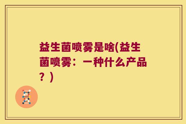 益生菌喷雾是啥(益生菌喷雾:一种什么产品?) 益生菌喷雾是啥(益生菌喷雾:一种什么产品?)