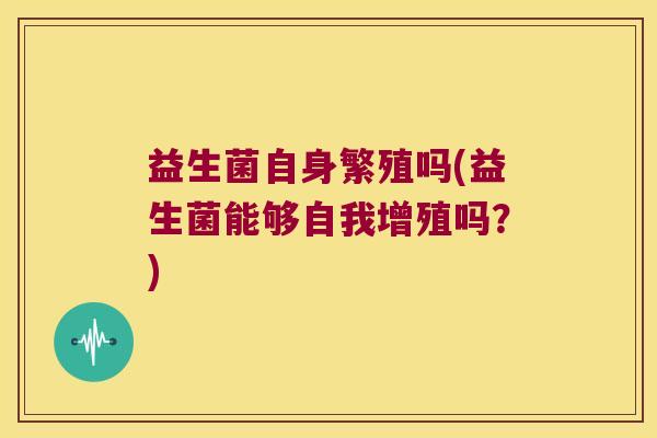 益生菌自身繁殖吗(益生菌能够自我增殖吗?) 益生菌自身繁殖吗(益生菌能够自我增殖吗?)