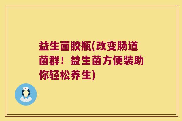 益生菌胶瓶(改变肠道菌群!益生菌方便装助你轻松养生) 益生菌胶瓶(改变肠道菌群!益生菌方便装助你轻松养生)