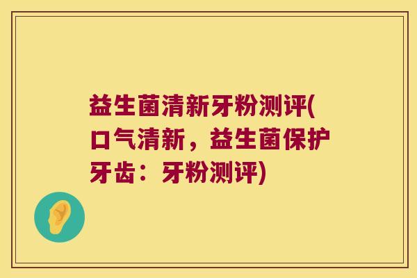 益生菌清新牙粉测评(口气清新，益生菌保护牙齿：牙粉测评)