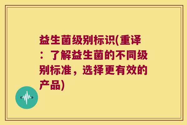 益生菌级别标识(重译：了解益生菌的不同级别标准，选择更有效的产品)