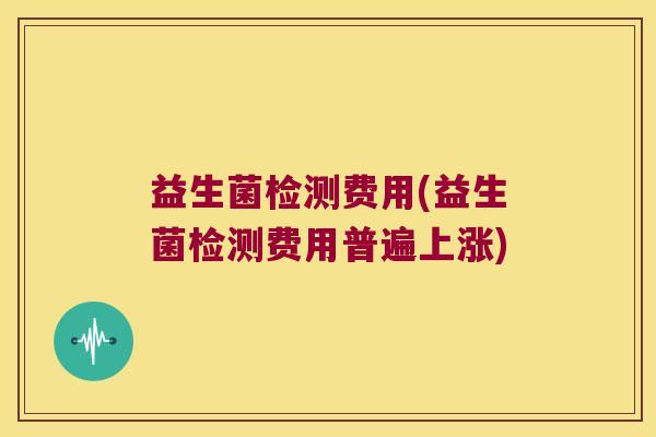 益生菌检测费用(益生菌检测费用普遍上涨)