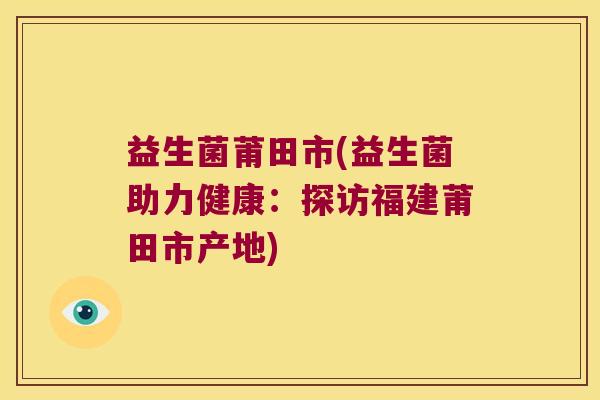 益生菌莆田市(益生菌助力健康:探访福建莆田市产地) 益生菌莆田市(益生菌助力健康:探访福建莆田市产地)