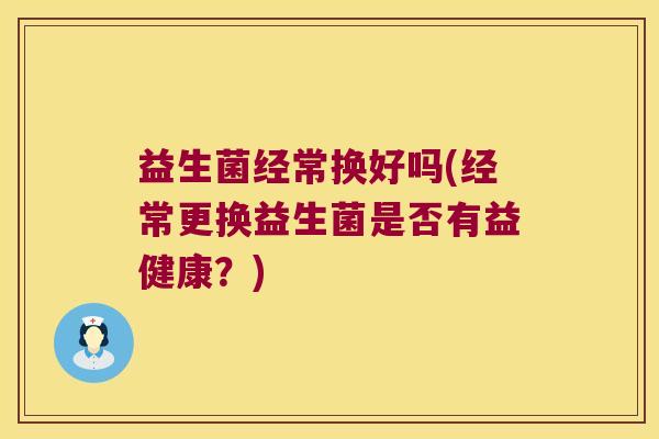 益生菌经常换好吗(经常更换益生菌是否有益健康?) 益生菌经常换好吗(经常更换益生菌是否有益健康?)