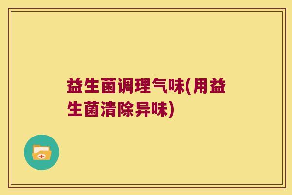 益生菌调理气味(用益生菌清除异味) 益生菌调理气味(用益生菌清除异味)
