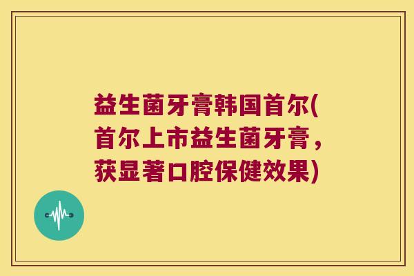 益生菌牙膏韩国首尔(首尔上市益生菌牙膏，获显著口腔保健效果)