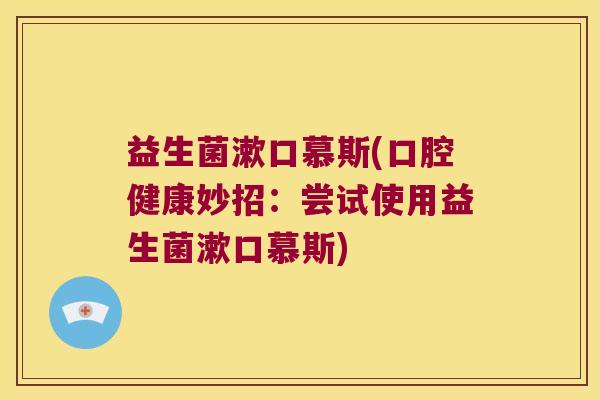 益生菌漱口慕斯(口腔健康妙招:尝试使用益生菌漱口慕斯) 益生菌漱口慕斯(口腔健康妙招:尝试使用益生菌漱口慕斯)