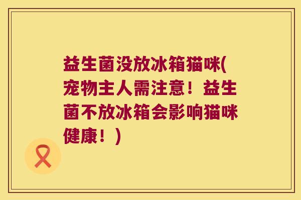 益生菌没放冰箱猫咪(宠物主人需注意！益生菌不放冰箱会影响猫咪健康！)