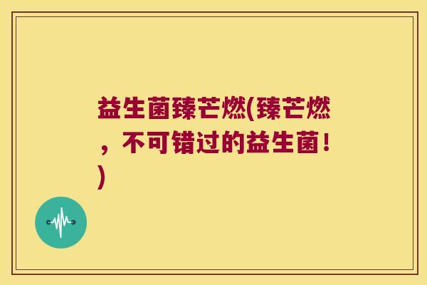 益生菌臻芒燃(臻芒燃，不可错过的益生菌！)
