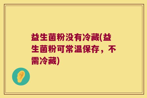 益生菌粉没有冷藏(益生菌粉可常温保存，不需冷藏)