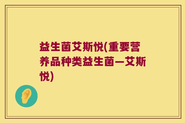 益生菌艾斯悦(重要营养品种类益生菌—艾斯悦) 益生菌艾斯悦(重要营养品种类益生菌—艾斯悦)