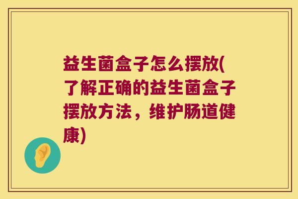 益生菌盒子怎么摆放(了解正确的益生菌盒子摆放方法,维护肠道健康) 益生菌盒子怎么摆放(了解正确的益生菌盒子摆放方法,维护肠道健康)