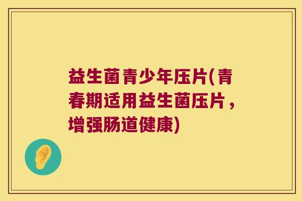 益生菌青少年压片(青春期适用益生菌压片，增强肠道健康)