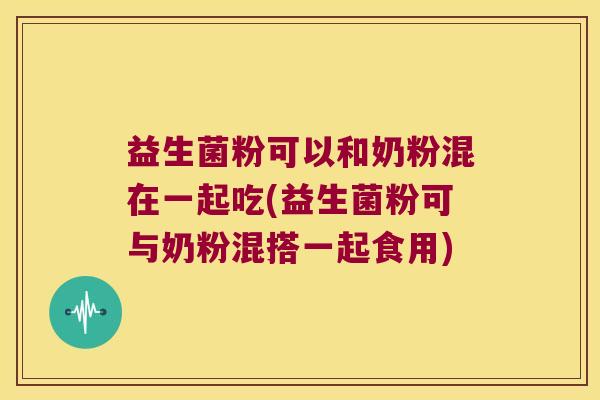 益生菌粉可以和奶粉混在一起吃(益生菌粉可与奶粉混搭一起食用) 益生菌粉可以和奶粉混在一起吃(益生菌粉可与奶粉混搭一起食用)
