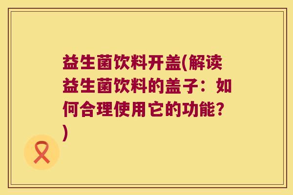 益生菌饮料开盖(解读益生菌饮料的盖子:如何合理使用它的功能?) 益生菌饮料开盖(解读益生菌饮料的盖子:如何合理使用它的功能?)
