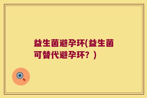 益生菌避孕环(益生菌可替代避孕环?) 益生菌避孕环(益生菌可替代避孕环?)