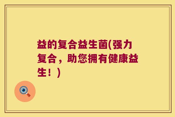 益的复合益生菌(强力复合,助您拥有健康益生!) 益的复合益生菌(强力复合,助您拥有健康益生!)
