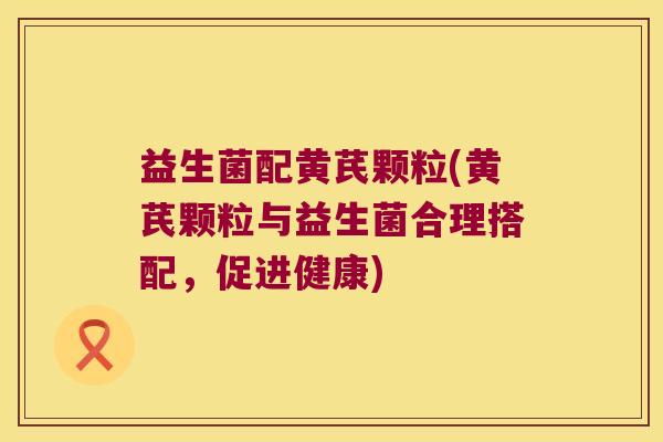 益生菌配黄芪颗粒(黄芪颗粒与益生菌合理搭配，促进健康)