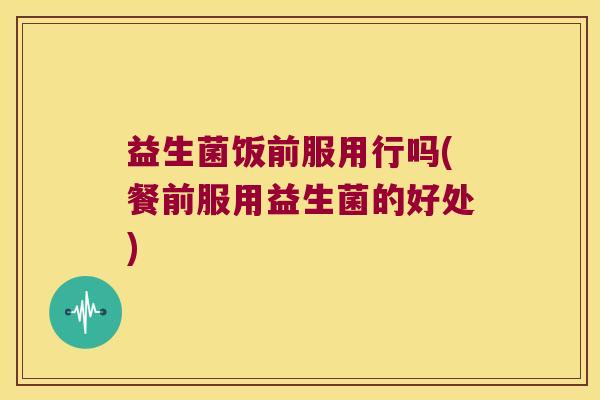 益生菌饭前服用行吗(餐前服用益生菌的好处)