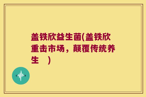 盖铁欣益生菌(盖铁欣重击市场，颠覆传统养生　)