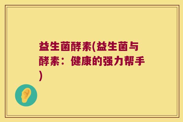 益生菌酵素(益生菌与酵素:健康的强力帮手) 益生菌酵素(益生菌与酵素:健康的强力帮手)