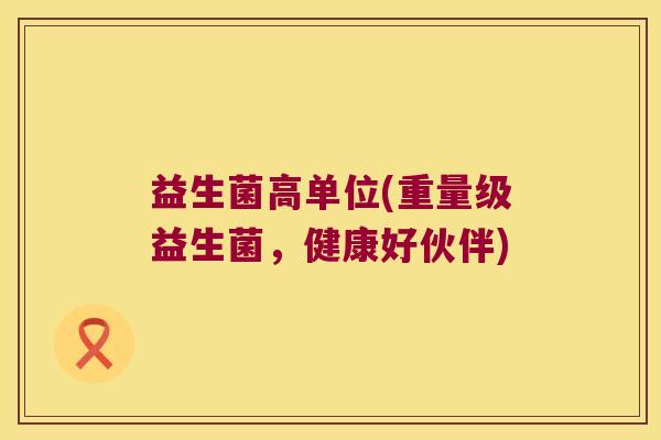 益生菌高单位(重量级益生菌，健康好伙伴)