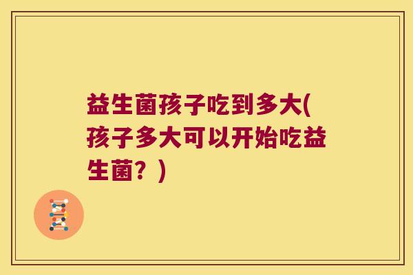 益生菌孩子吃到多大(孩子多大可以开始吃益生菌?) 益生菌孩子吃到多大(孩子多大可以开始吃益生菌?)