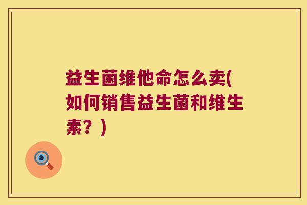 益生菌维他命怎么卖(如何销售益生菌和维生素?) 益生菌维他命怎么卖(如何销售益生菌和维生素?)