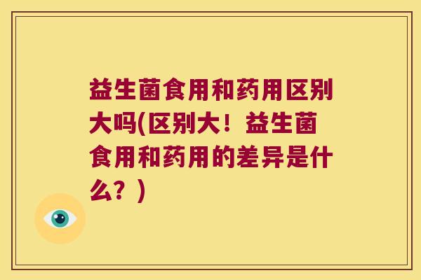 益生菌食用和药用区别大吗(区别大！益生菌食用和药用的差异是什么？)